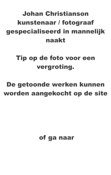 Johan Christianson kunstenaar / fotograaf gespecialiseerd in mannelijk naakt  Tip op de foto voor een vergroting.  De getoonde werken kunnen worden aangekocht op de site     of ga naar